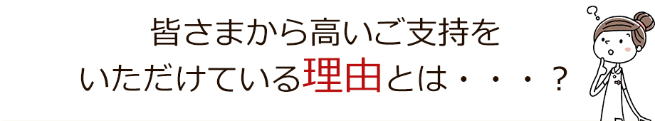 皆さまから高いご支持をいただけている理由とは・・・？